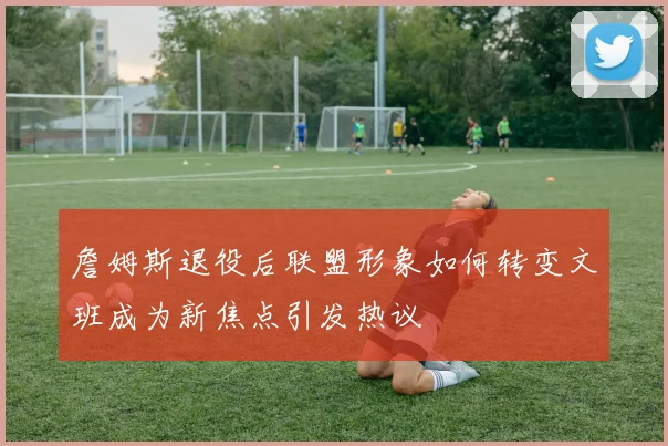 詹姆斯退役后联盟形象如何转变文班成为新焦点引发热议