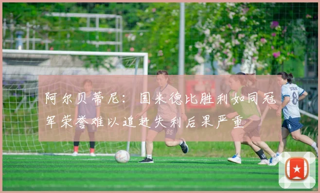 阿尔贝蒂尼：国米德比胜利如同冠军荣誉难以追赶失利后果严重