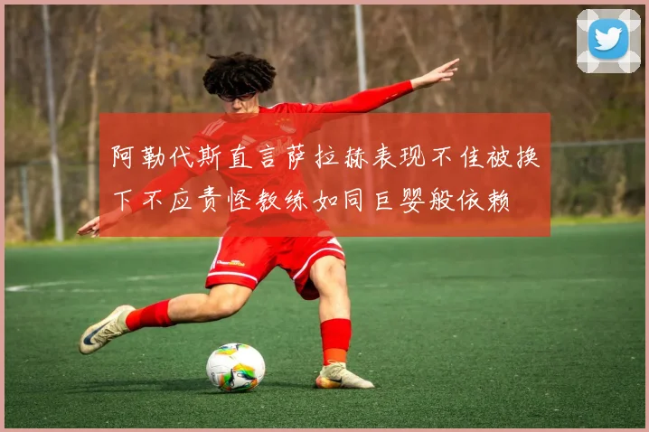 阿勒代斯直言萨拉赫表现不佳被换下不应责怪教练如同巨婴般依赖