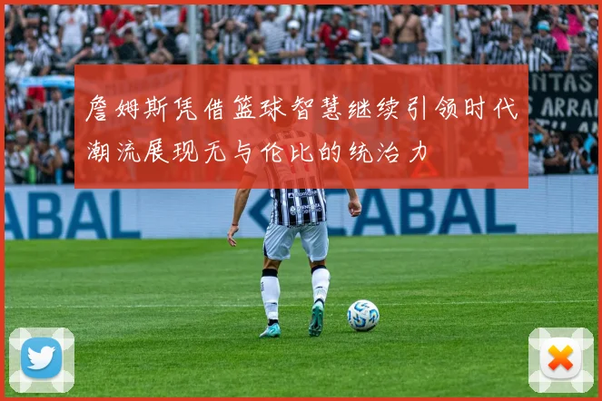 詹姆斯凭借篮球智慧继续引领时代潮流展现无与伦比的统治力