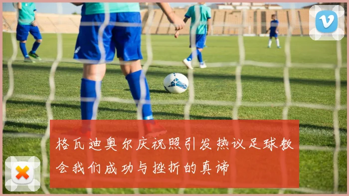 格瓦迪奥尔庆祝照引发热议足球教会我们成功与挫折的真谛