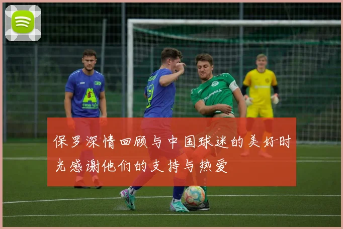 保罗深情回顾与中国球迷的美好时光感谢他们的支持与热爱
