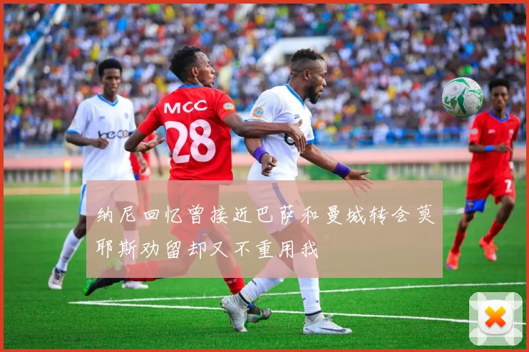 纳尼回忆曾接近巴萨和曼城转会莫耶斯劝留却又不重用我