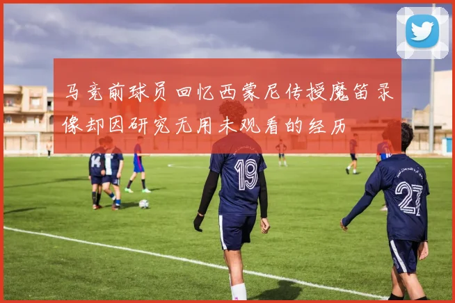 马竞前球员回忆西蒙尼传授魔笛录像却因研究无用未观看的经历