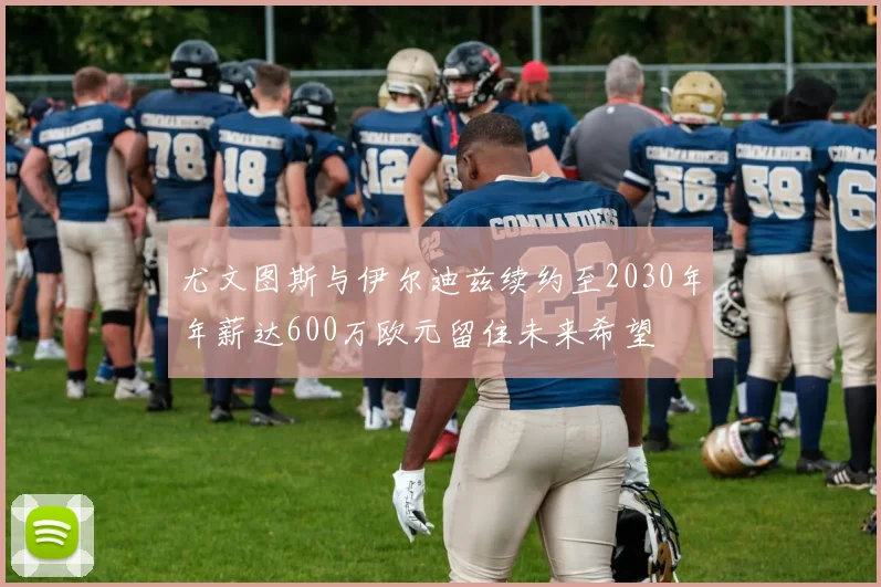 尤文图斯与伊尔迪兹续约至2030年年薪达600万欧元留住未来希望
