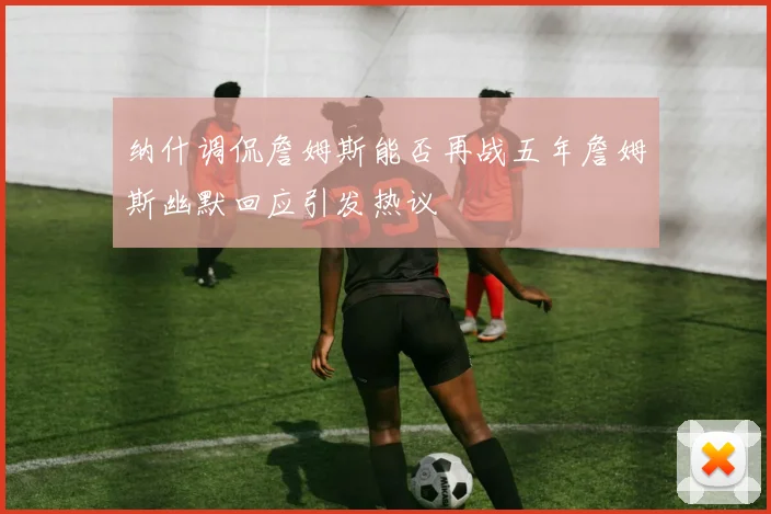 纳什调侃詹姆斯能否再战五年詹姆斯幽默回应引发热议