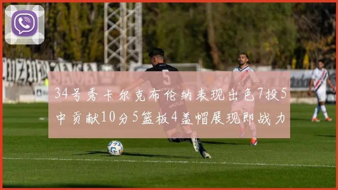 34号秀卡尔克布伦纳表现出色7投5中贡献10分5篮板4盖帽展现即战力