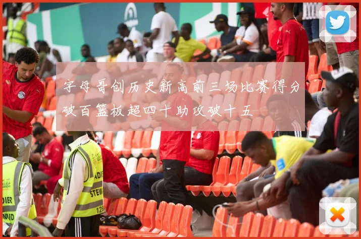 字母哥创历史新高前三场比赛得分破百篮板超四十助攻破十五