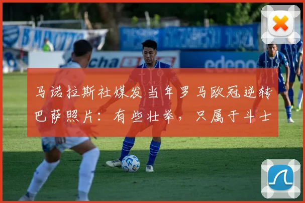 马诺拉斯社媒发当年罗马欧冠逆转巴萨照片：有些壮举，只属于斗士