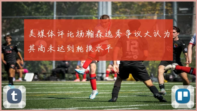 美媒体评论杨瀚森选秀争议大认为其尚未达到轮换水平