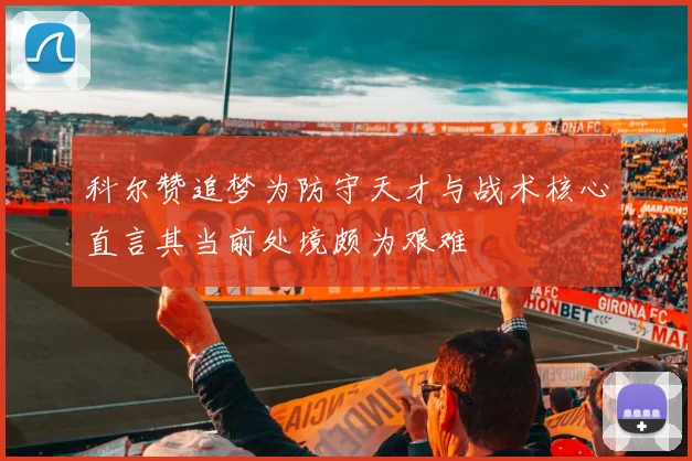 科尔赞追梦为防守天才与战术核心直言其当前处境颇为艰难