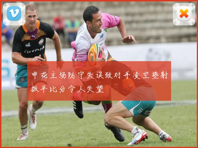 申花主场防守失误致对手凌空垫射扳平比分令人失望
