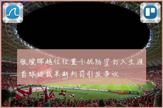 张瑷晖越位位置干扰防守打入生涯首球边裁果断判罚引发争议