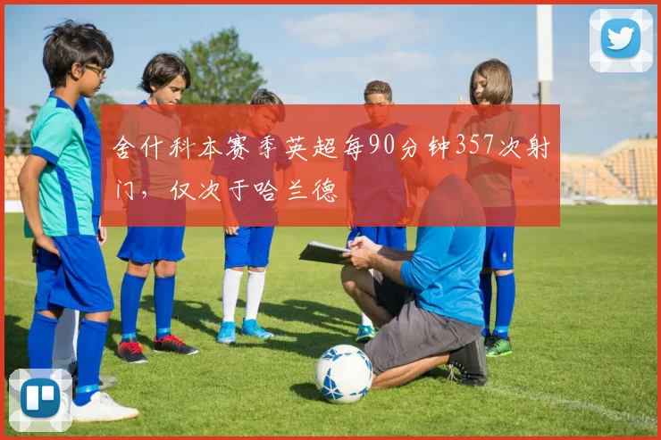 舍什科本赛季英超每90分钟357次射门，仅次于哈兰德