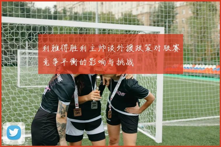 利雅得胜利主帅谈外援政策对联赛竞争平衡的影响与挑战