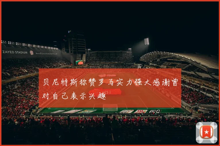 贝尼特斯称赞罗马实力强大感谢曾对自己表示兴趣