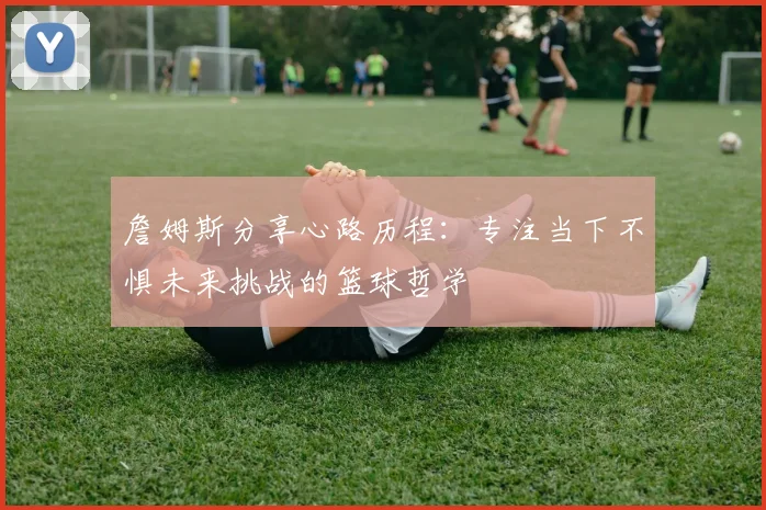 詹姆斯分享心路历程：专注当下不惧未来挑战的篮球哲学