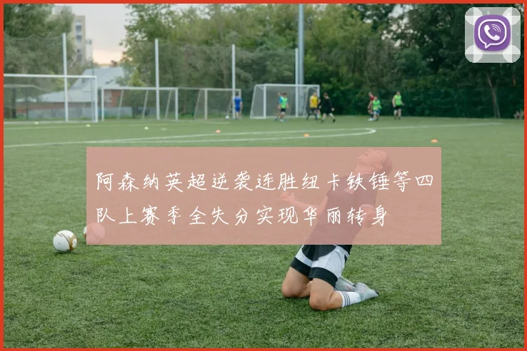 阿森纳英超逆袭连胜纽卡铁锤等四队上赛季全失分实现华丽转身