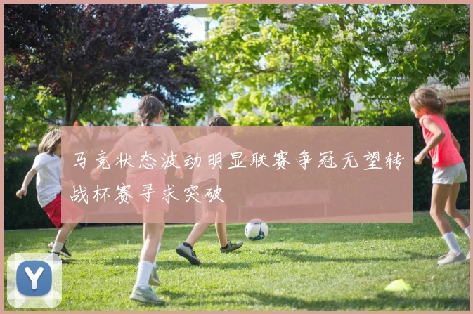 马竞状态波动明显联赛争冠无望转战杯赛寻求突破