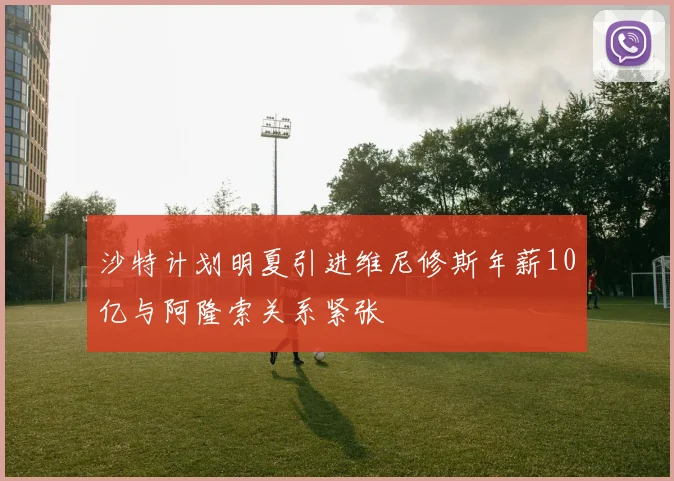 沙特计划明夏引进维尼修斯年薪10亿与阿隆索关系紧张