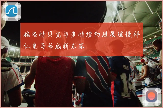 施洛特贝克与多特续约进展缓慢拜仁皇马或成新东家