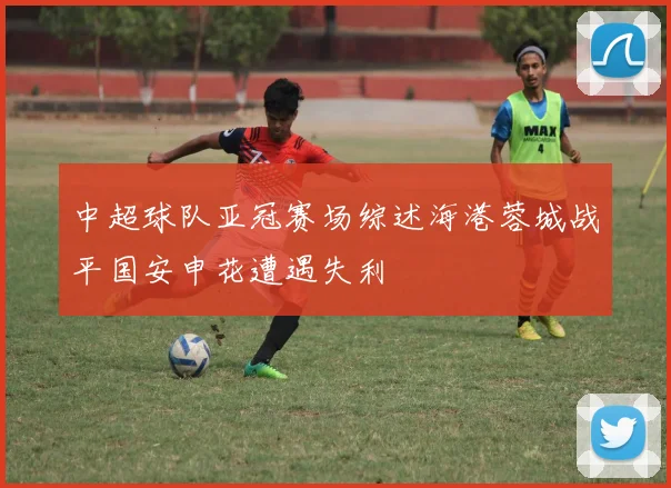 中超球队亚冠赛场综述海港蓉城战平国安申花遭遇失利