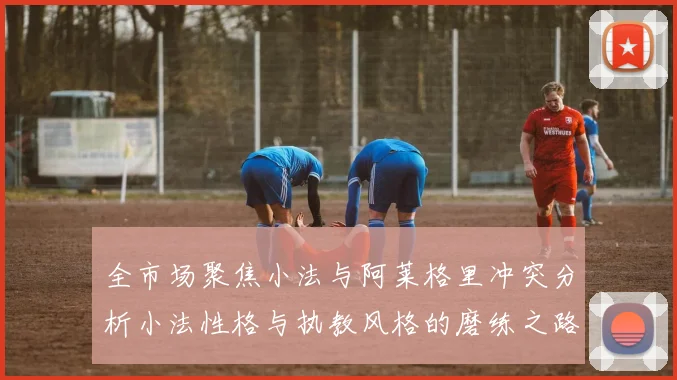 全市场聚焦小法与阿莱格里冲突分析小法性格与执教风格的磨练之路